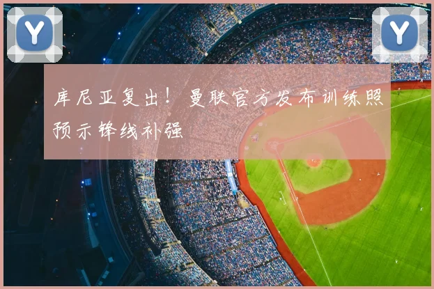 库尼亚复出！曼联官方发布训练照预示锋线补强