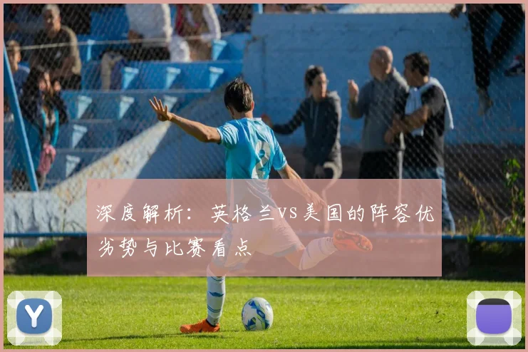 深度解析:英格兰vs美国的阵容优劣势与比赛看点