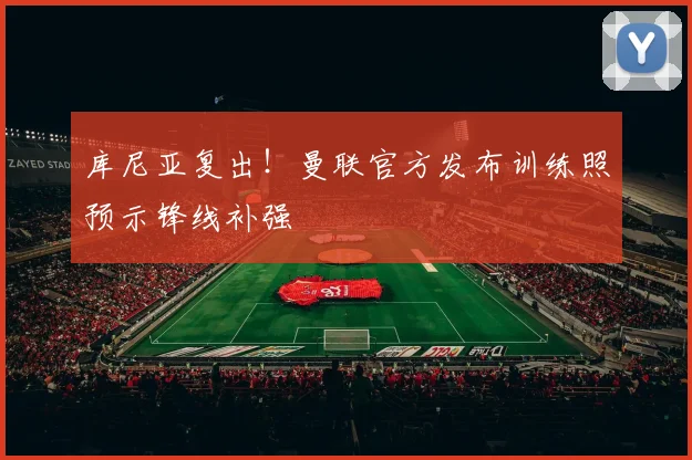 库尼亚复出!曼联官方发布训练照预示锋线补强