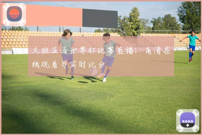 文班亚马世界杯比赛直播：高清在线观看与实时比分