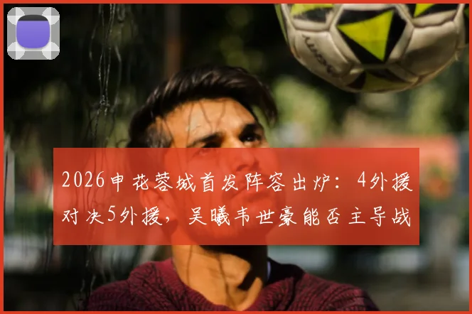 2026申花蓉城首发阵容出炉：4外援对决5外援，吴曦韦世豪能否主导战局？