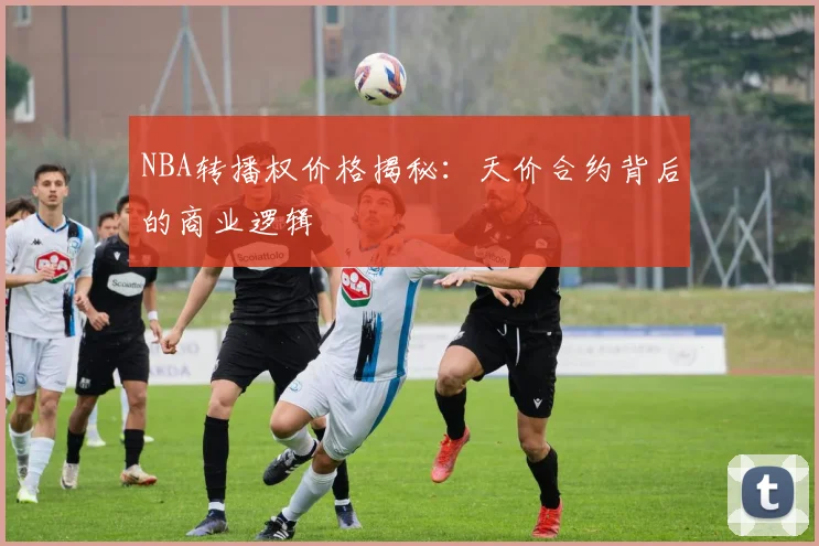 NBA转播权价格揭秘：天价合约背后的商业逻辑