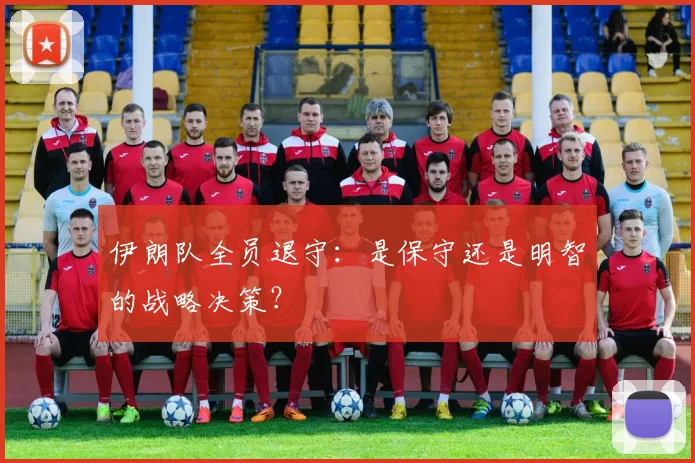伊朗队全员退守:是保守还是明智的战略决策?