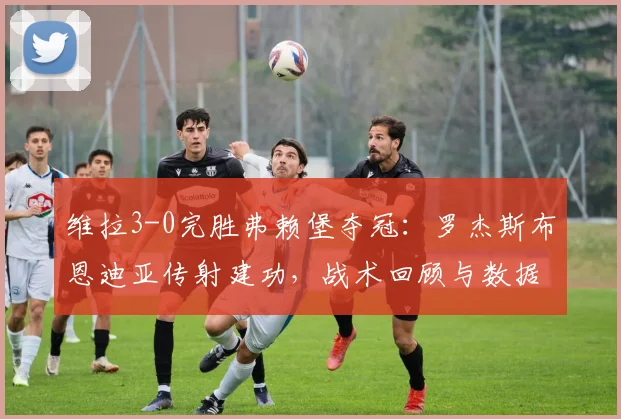 维拉3-0完胜弗赖堡夺冠:罗杰斯布恩迪亚传射建功,战术回顾与数据分析